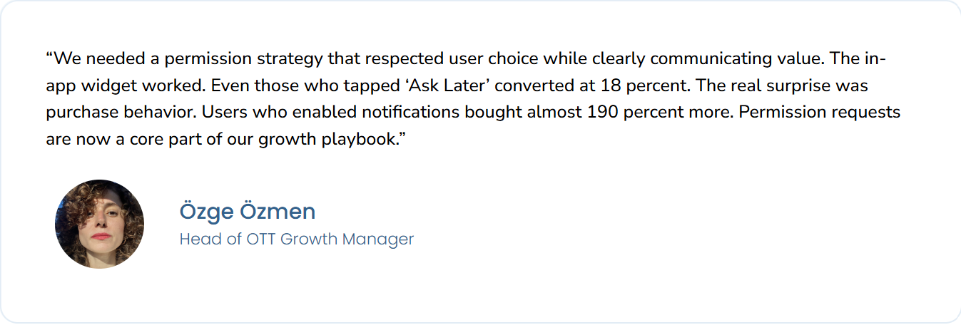 A testimonial from Özge Özmen, Head of OTT Growth Manager, featuring a circular headshot and the following quote:“We needed a permission strategy that respected user choice while clearly communicating value. The in-app widget worked. Even those who tapped ‘Ask Later’ converted at 18 percent. The real surprise was purchase behavior. Users who enabled notifications bought almost 190 percent more. Permission requests are now a core part of our growth playbook.”